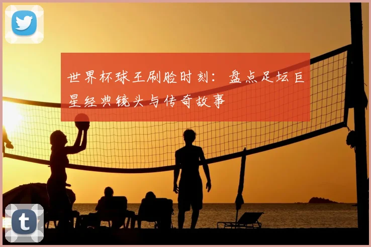 世界杯球王刷脸时刻：盘点足坛巨星经典镜头与传奇故事