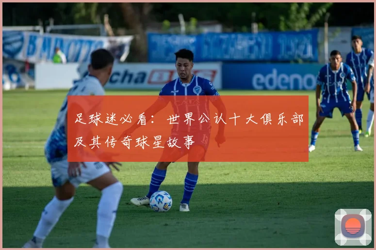 足球迷必看：世界公认十大俱乐部及其传奇球星故事