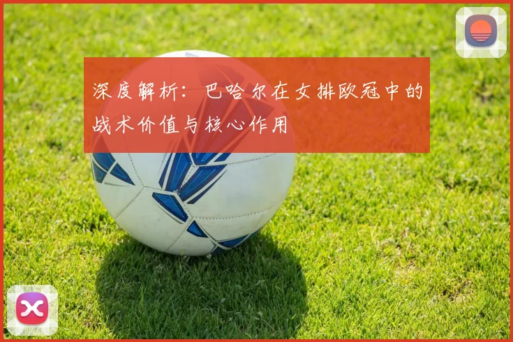 深度解析：巴哈尔在女排欧冠中的战术价值与核心作用