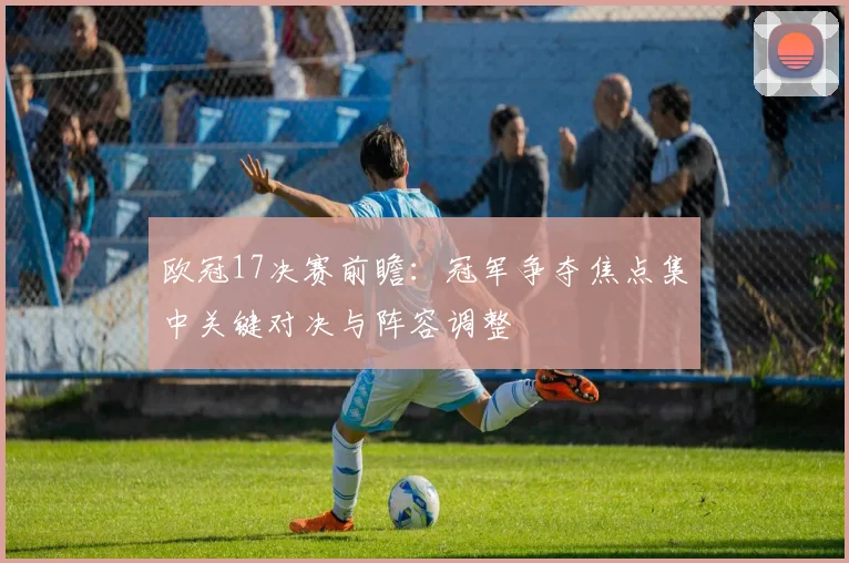 欧冠17决赛前瞻：冠军争夺焦点集中关键对决与阵容调整