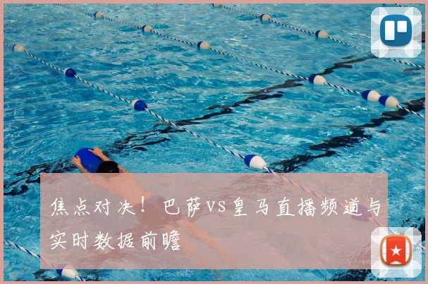 焦点对决！巴萨vs皇马直播频道与实时数据前瞻