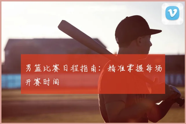 男篮比赛日程指南：精准掌握每场开赛时间