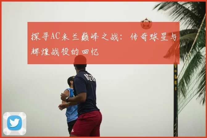 探寻AC米兰巅峰之战：传奇球星与辉煌战役的回忆