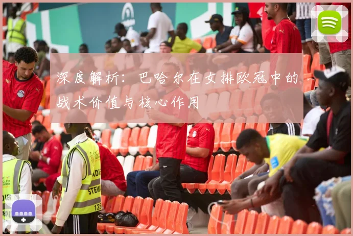 深度解析：巴哈尔在女排欧冠中的战术价值与核心作用