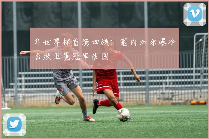 年世界杯首场回顾：塞内加尔爆冷击败卫冕冠军法国