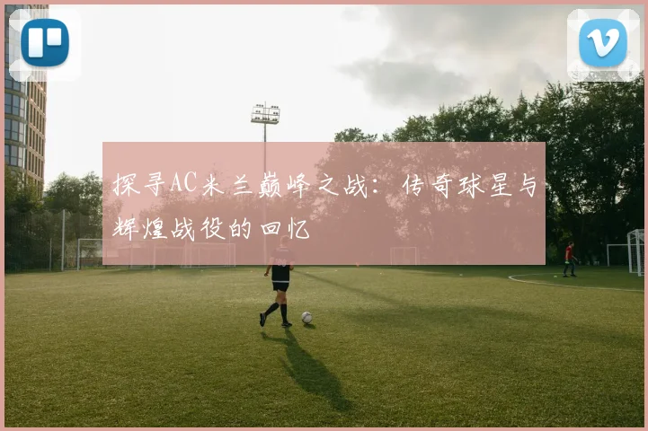 探寻AC米兰巅峰之战：传奇球星与辉煌战役的回忆